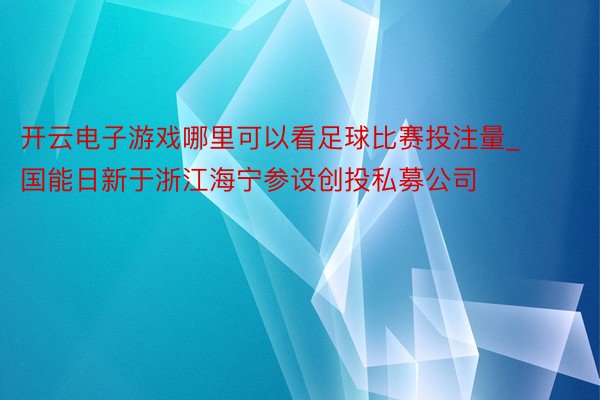开云电子游戏哪里可以看足球比赛投注量_ 国能日新于浙江海宁参设创投私募公司