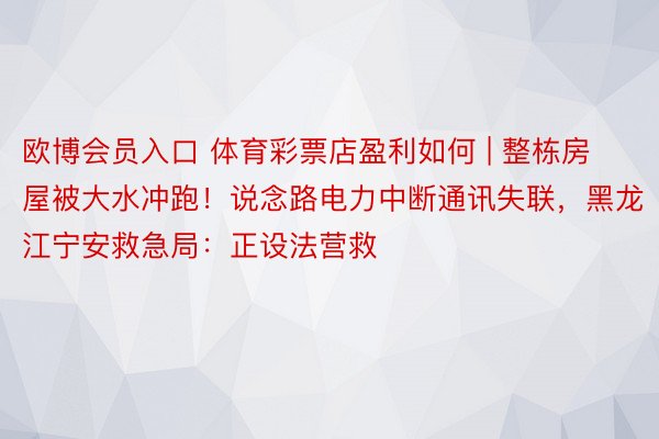 欧博会员入口 体育彩票店盈利如何 | 整栋房屋被大水冲跑！说念路电力中断通讯失联，黑龙江宁安救急局：正设法营救