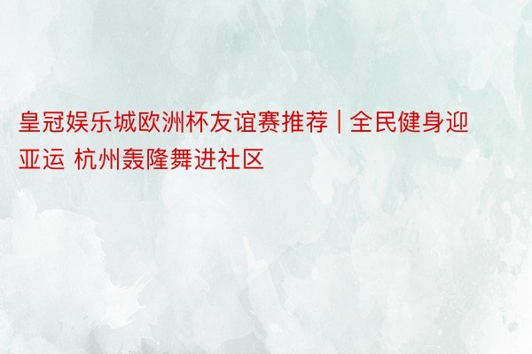 皇冠娱乐城欧洲杯友谊赛推荐 | 全民健身迎亚运 杭州轰隆舞进社区