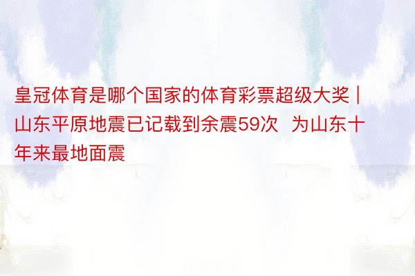 皇冠体育是哪个国家的体育彩票超级大奖 | 山东平原地震已记载到余震59次 为山东十年来最地面震