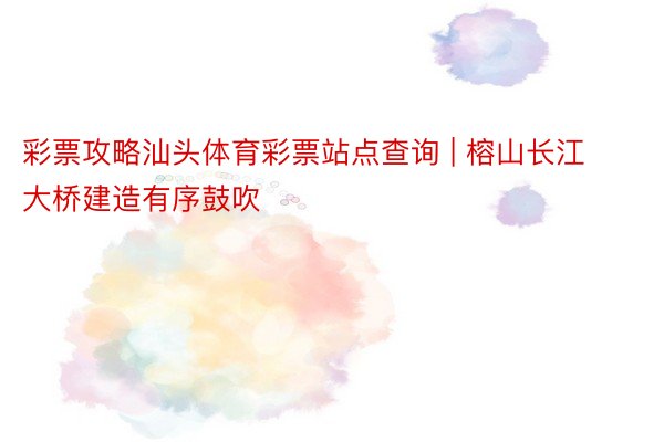 彩票攻略汕头体育彩票站点查询 | 榕山长江大桥建造有序鼓吹