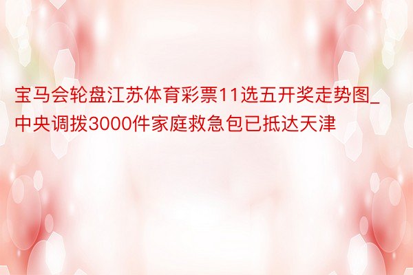 宝马会轮盘江苏体育彩票11选五开奖走势图_中央调拨3000件家庭救急包已抵达天津