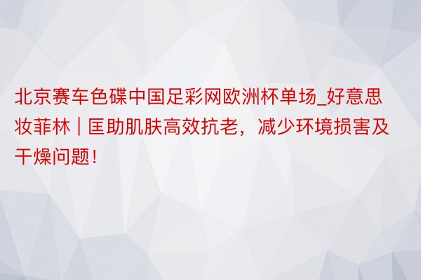 北京赛车色碟中国足彩网欧洲杯单场_好意思妆菲林 | 匡助肌肤高效抗老，减少环境损害及干燥问题！