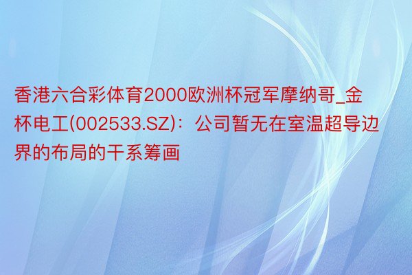 香港六合彩体育2000欧洲杯冠军摩纳哥_金杯电工(002533.SZ):公司暂无在室温超导边界的布局的干系筹画