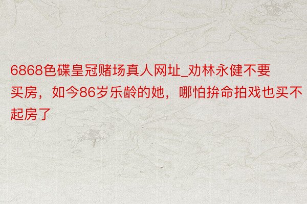6868色碟皇冠赌场真人网址_劝林永健不要买房，如今86岁乐龄的她，哪怕拚命拍戏也买不起房了