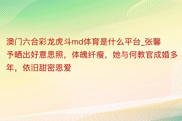 澳门六合彩龙虎斗md体育是什么平台_张馨予晒出好意思照，体魄纤瘦，她与何教官成婚多年，依旧甜密恩爱