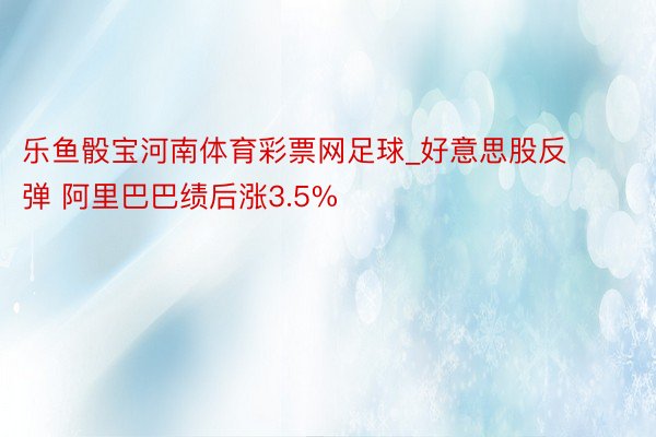 乐鱼骰宝河南体育彩票网足球_好意思股反弹 阿里巴巴绩后涨3.5%