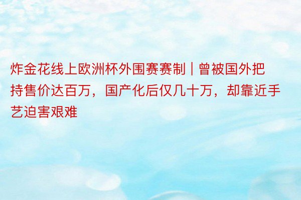 炸金花线上欧洲杯外围赛赛制 | 曾被国外把持售价达百万，国产化后仅几十万，却靠近手艺迫害艰难