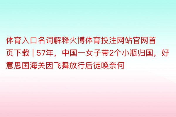 体育入口名词解释火博体育投注网站官网首页下载 | 57年，中国一女子带2个小瓶归国，好意思国海关因飞舞放行后徒唤奈何