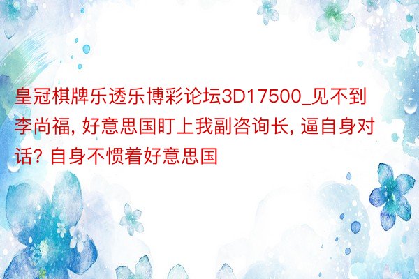皇冠棋牌乐透乐博彩论坛3D17500_见不到李尚福, 好意思国盯上我副咨询长, 逼自身对话? 自身不惯着好意思国