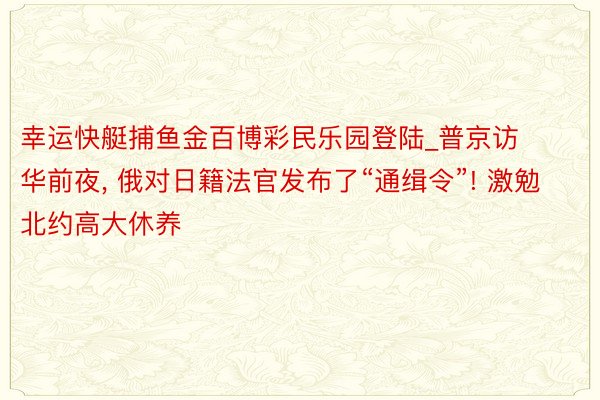 幸运快艇捕鱼金百博彩民乐园登陆_普京访华前夜, 俄对日籍法官发布了“通缉令”! 激勉北约高大休养