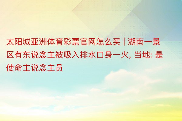 太阳城亚洲体育彩票官网怎么买 | 湖南一景区有东说念主被吸入排水口身一火, 当地: 是使命主说念主员