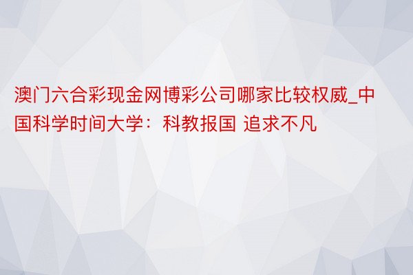 澳门六合彩现金网博彩公司哪家比较权威_中国科学时间大学：科教报国 追求不凡