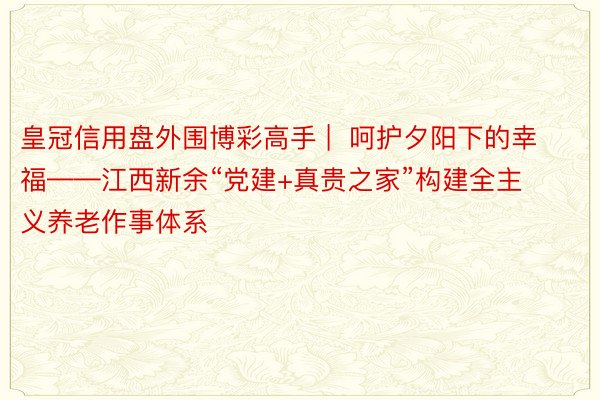 皇冠信用盘外围博彩高手 |  呵护夕阳下的幸福——江西新余“党建+真贵之家”构建全主义养老作事体系