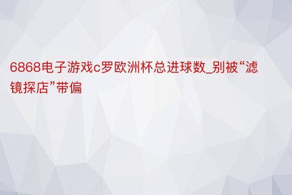 6868电子游戏c罗欧洲杯总进球数_别被“滤镜探店”带偏