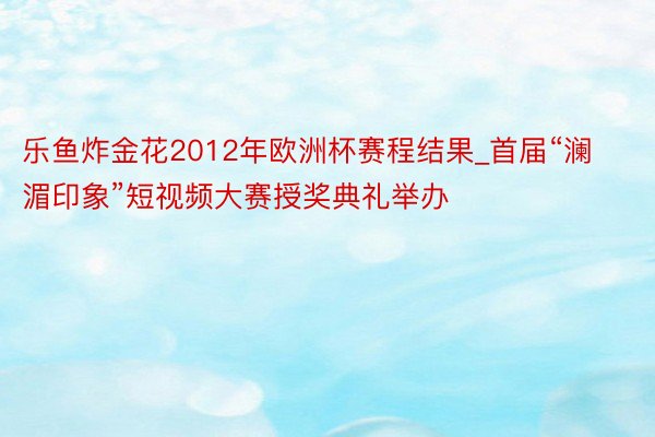 乐鱼炸金花2012年欧洲杯赛程结果_首届“澜湄印象”短视频大赛授奖典礼举办