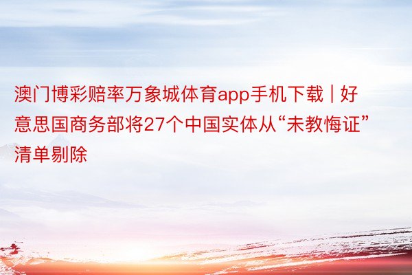 澳门博彩赔率万象城体育app手机下载 | 好意思国商务部将27个中国实体从“未教悔证”清单剔除