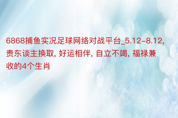 6868捕鱼实况足球网络对战平台_5.12-8.12, 贵东谈主换取, 好运相伴, 自立不竭, 福禄兼收的4个生肖