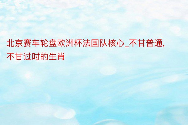 北京赛车轮盘欧洲杯法国队核心_不甘普通, 不甘过时的生肖