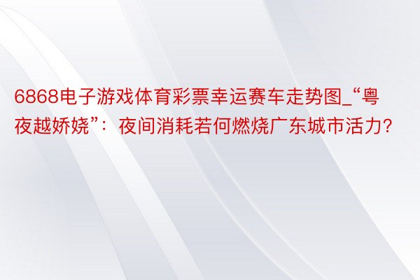 6868电子游戏体育彩票幸运赛车走势图_“粤夜越娇娆”：夜间消耗若何燃烧广东城市活力？