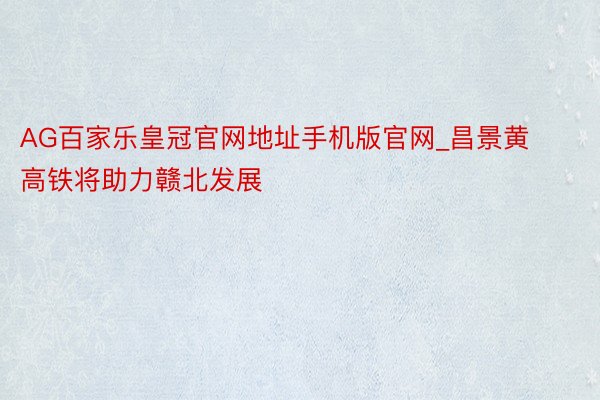 AG百家乐皇冠官网地址手机版官网_昌景黄高铁将助力赣北发展
