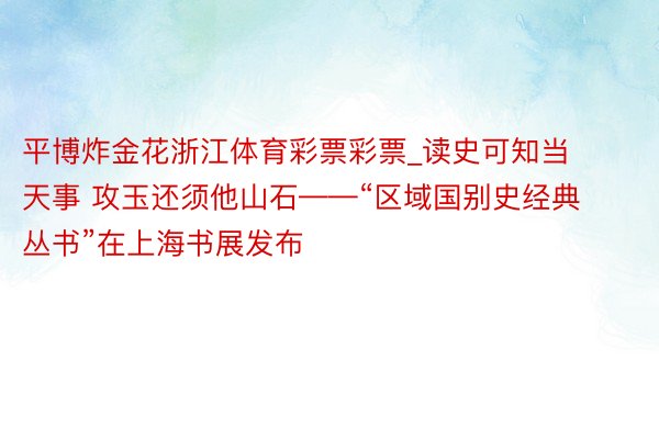 平博炸金花浙江体育彩票彩票_读史可知当天事 攻玉还须他山石——“区域国别史经典丛书”在上海书展发布