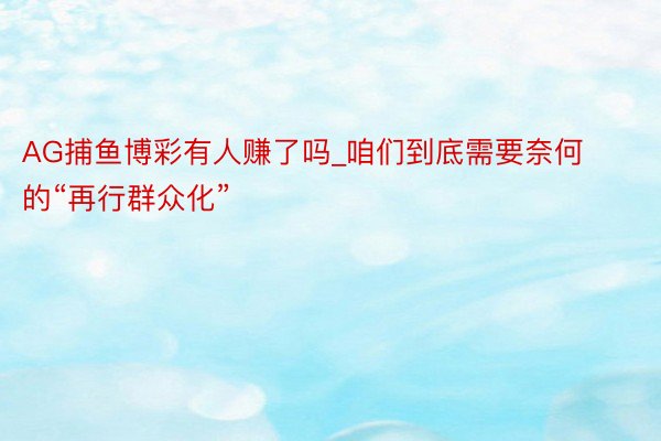 AG捕鱼博彩有人赚了吗_咱们到底需要奈何的“再行群众化”