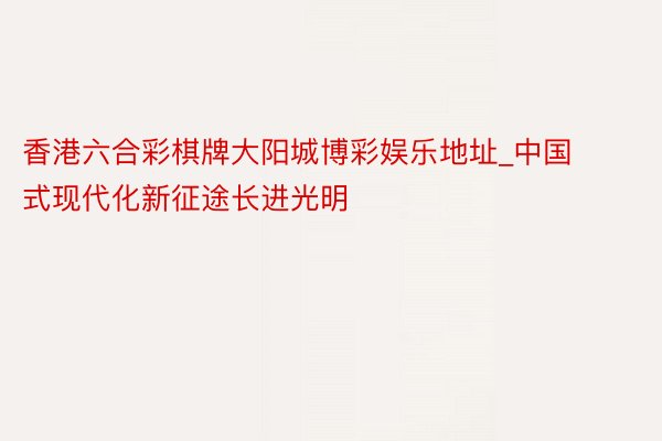 香港六合彩棋牌大阳城博彩娱乐地址_中国式现代化新征途长进光明