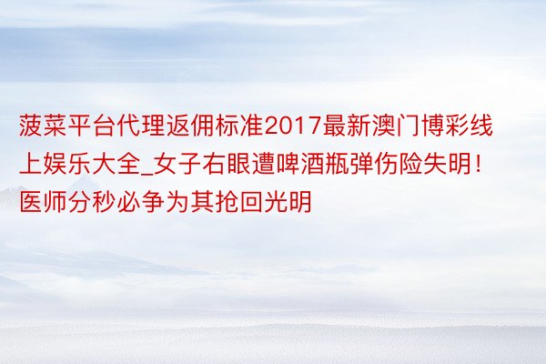 菠菜平台代理返佣标准2017最新澳门博彩线上娱乐大全_女子右眼遭啤酒瓶弹伤险失明！医师分秒必争为其抢回光明