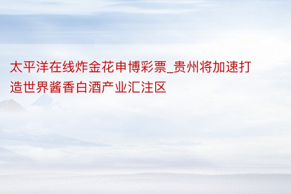 太平洋在线炸金花申博彩票_贵州将加速打造世界酱香白酒产业汇注区