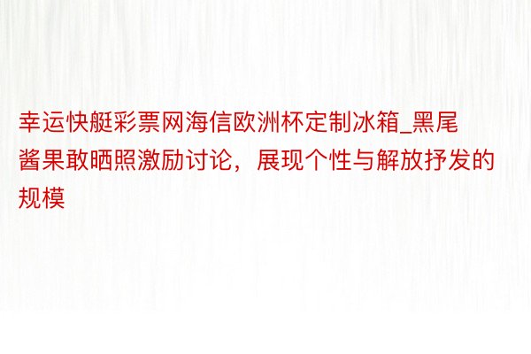 幸运快艇彩票网海信欧洲杯定制冰箱_黑尾酱果敢晒照激励讨论，展现个性与解放抒发的规模