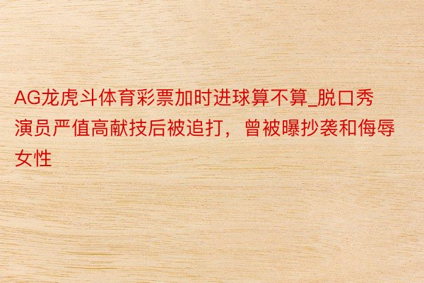 AG龙虎斗体育彩票加时进球算不算_脱口秀演员严值高献技后被追打，曾被曝抄袭和侮辱女性