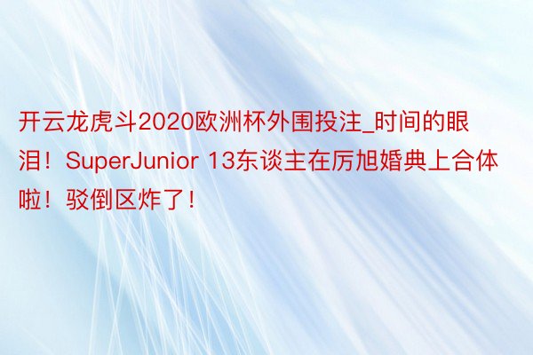 开云龙虎斗2020欧洲杯外围投注_时间的眼泪！SuperJunior 13东谈主在厉旭婚典上合体啦！驳倒区炸了！