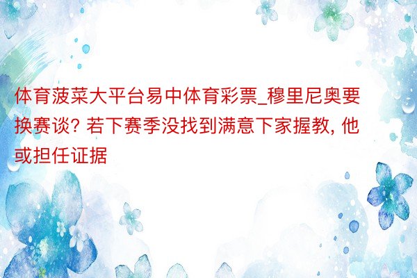 体育菠菜大平台易中体育彩票_穆里尼奥要换赛谈? 若下赛季没找到满意下家握教, 他或担任证据