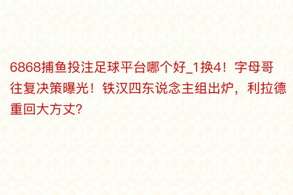 6868捕鱼投注足球平台哪个好_1换4！字母哥往复决策曝光！铁汉四东说念主组出炉，利拉德重回大方丈？