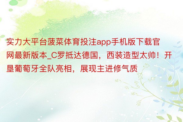 实力大平台菠菜体育投注app手机版下载官网最新版本_C罗抵达德国，西装造型太帅！开垦葡萄牙全队亮相，展现主进修气质