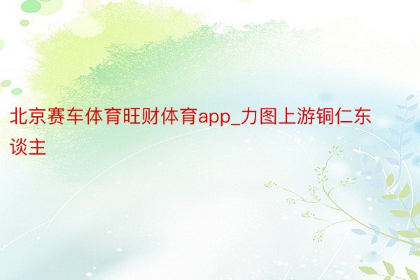 北京赛车体育旺财体育app_力图上游铜仁东谈主