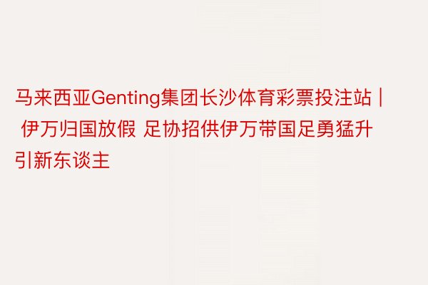 马来西亚Genting集团长沙体育彩票投注站 | 伊万归国放假 足协招供伊万带国足勇猛升引新东谈主