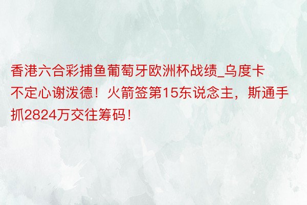 香港六合彩捕鱼葡萄牙欧洲杯战绩_乌度卡不定心谢泼德！火箭签第15东说念主，斯通手抓2824万交往筹码！