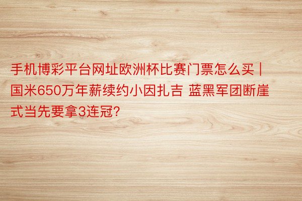 手机博彩平台网址欧洲杯比赛门票怎么买 | 国米650万年薪续约小因扎吉 蓝黑军团断崖式当先要拿3连冠？