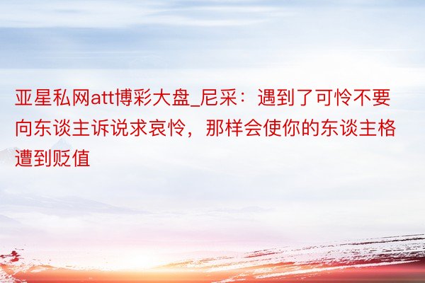 亚星私网att博彩大盘_尼采:遇到了可怜不要向东谈主诉说求哀怜,那样会使你的东谈主格遭到贬值