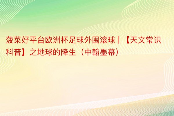 菠菜好平台欧洲杯足球外围滚球 | 【天文常识科普】之地球的降生(中翰墨幕)