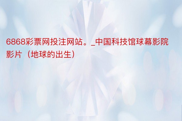 6868彩票网投注网站。_中国科技馆球幕影院影片(地球的出生)