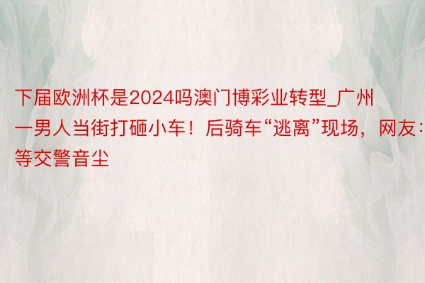 下届欧洲杯是2024吗澳门博彩业转型_广州一男人当街打砸小车！后骑车“逃离”现场，网友：等交警音尘