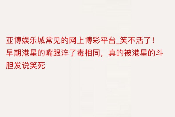 亚博娱乐城常见的网上博彩平台_笑不活了！早期港星的嘴跟淬了毒相同，真的被港星的斗胆发说笑死