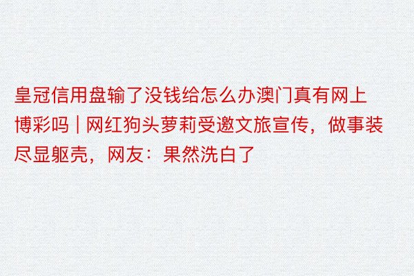 皇冠信用盘输了没钱给怎么办澳门真有网上博彩吗 | 网红狗头萝莉受邀文旅宣传，做事装尽显躯壳，网友：果然洗白了