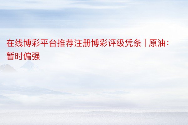 在线博彩平台推荐注册博彩评级凭条 | 原油：暂时偏强