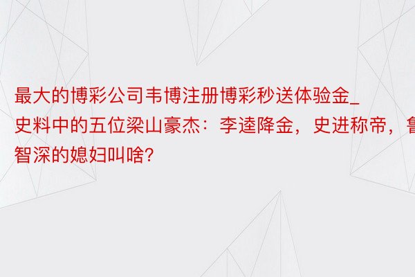 最大的博彩公司韦博注册博彩秒送体验金_史料中的五位梁山豪杰：李逵降金，史进称帝，鲁智深的媳妇叫啥？