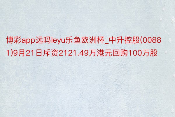 博彩app远吗leyu乐鱼欧洲杯_中升控股(00881)9月21日斥资2121.49万港元回购100万股