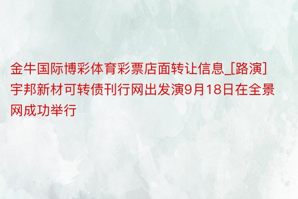 金牛国际博彩体育彩票店面转让信息_[路演]宇邦新材可转债刊行网出发演9月18日在全景网成功举行